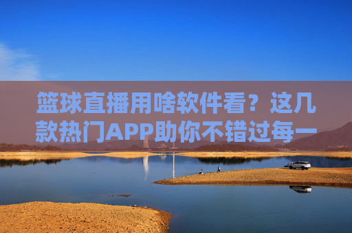 篮球直播用啥软件看？这几款热门APP助你不错过每一场精彩对决