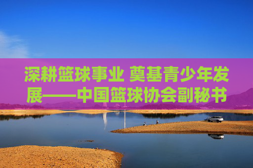 深耕篮球事业 奠基青少年发展——中国篮球协会副秘书长副小红的工作与贡献