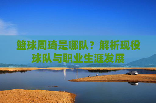 篮球周琦是哪队?解析现役球队与职业生涯发展