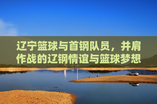 辽宁篮球与首钢队员,并肩作战的辽钢情谊与篮球梦想的交融