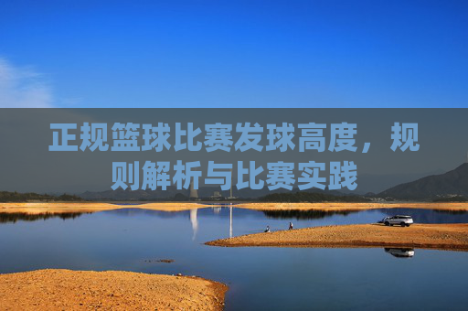 正规篮球比赛发球高度,规则解析与比赛实践