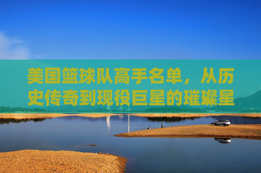 美国篮球队高手名单，从历史传奇到现役巨星的璀璨星河，美国篮球队高手名单，从历史传奇到现役巨星的璀璨星河