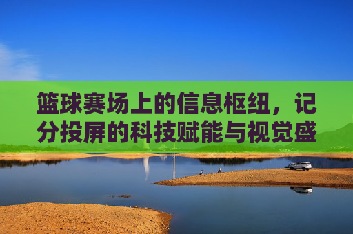 篮球赛场上的信息枢纽,记分投屏的科技赋能与视觉盛宴