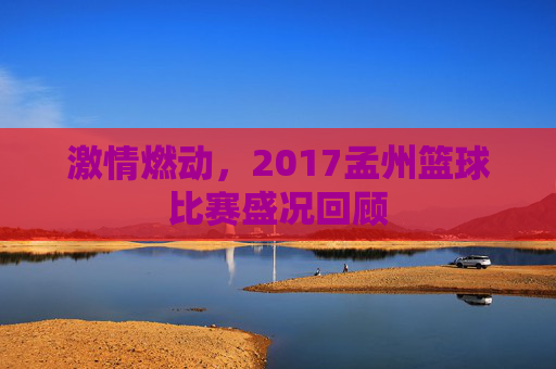 激情燃动,2017孟州篮球比赛盛况回顾