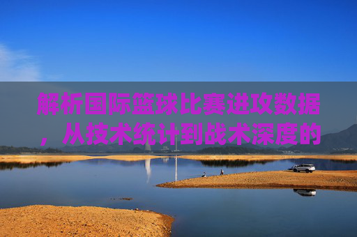解析国际篮球比赛进攻数据，从技术统计到战术深度的多维洞察