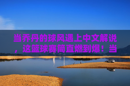 当乔丹的球风遇上中文解说,这篮球赛简直燃到爆!当乔丹的球风遇上中文解说,这篮球赛简直燃到爆!