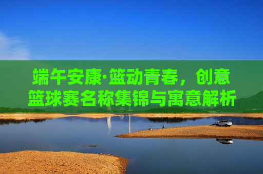 端午安康·篮动青春，创意篮球赛名称集锦与寓意解析