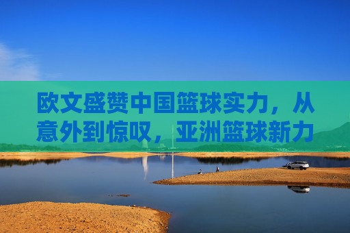欧文盛赞中国篮球实力,从意外到惊叹,亚洲篮球新力量的崛起与认可