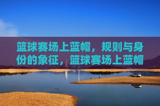篮球赛场上蓝帽，规则与身份的象征，篮球赛场上蓝帽，规则与身份的象征