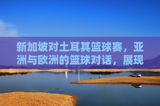 新加坡对土耳其篮球赛,亚洲与欧洲的篮球对话,展现竞技魅力与文化交融