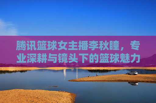 腾讯篮球女主播李秋瞳,专业深耕与镜头下的篮球魅力