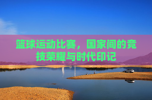 篮球运动比赛,国家间的竞技荣耀与时代印记
