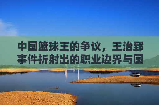 中国篮球王的争议,王治郅事件折射出的职业边界与国家荣誉之思