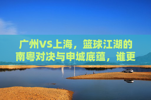 广州VS上海,篮球江湖的南粤对决与申城底蕴,谁更牛?