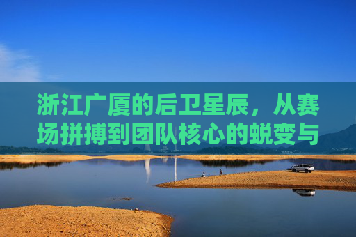浙江广厦的后卫星辰,从赛场拼搏到团队核心的蜕变与担当