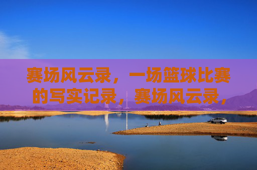 赛场风云录,一场篮球比赛的写实记录,赛场风云录,一场篮球比赛的写实记录