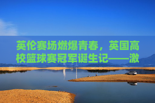 英伦赛场燃爆青春,英国高校篮球赛冠军诞生记——激情与拼搏的巅峰对决