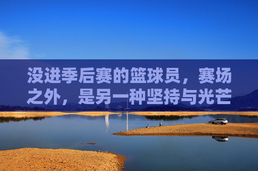 没进季后赛的篮球员,赛场之外,是另一种坚持与光芒,没进季后赛的篮球员,赛场之外的坚持与光芒