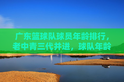 广东篮球队球员年龄排行,老中青三代并进,球队年龄结构深度解析