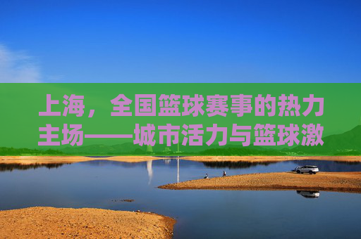 上海,全国篮球赛事的热力主场——城市活力与篮球激情的完美交融,上海,全国篮球赛事的热力主场——城市活力与篮球激情的完美交融