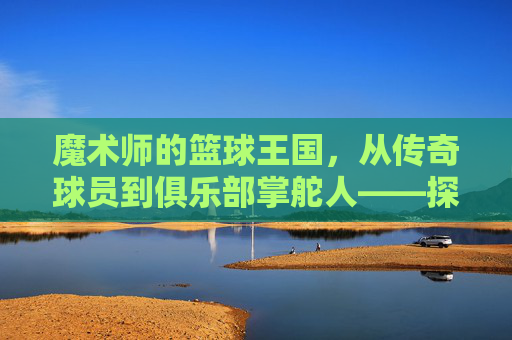 魔术师的篮球王国，从传奇球员到俱乐部掌舵人——探寻魔术师约翰逊的篮球事业新篇章