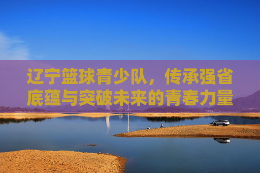 辽宁篮球青少队,传承强省底蕴与突破未来的青春力量