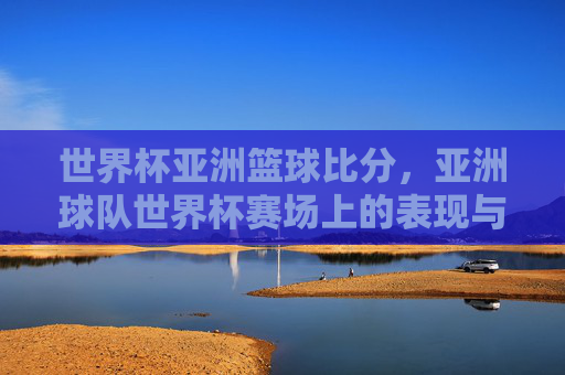 世界杯亚洲篮球比分,亚洲球队世界杯赛场上的表现与关键赛事解析