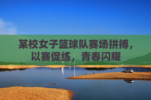 某校女子篮球队赛场拼搏，以赛促练，青春闪耀