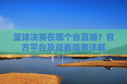 篮球决赛在哪个台直播?官方平台及观看指南详解