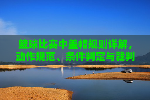 篮球比赛中盖帽规则详解,动作规范、条件判定与裁判判罚解析,篮球盖帽规则全解析,动作规范、条件判定与裁判判罚详解