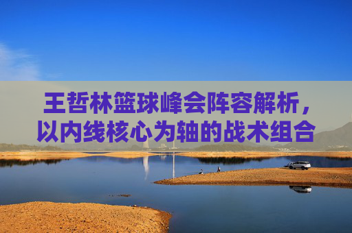 王哲林篮球峰会阵容解析,以内线核心为轴的战术组合与球员特点分析,王哲林篮球峰会阵容解析,以内线核心为轴的战术组合与球员特点分析