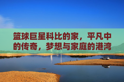篮球巨星科比的家,平凡中的传奇,梦想与家庭的港湾,篮球巨星科比的家,平凡中的传奇,梦想与家庭的港湾