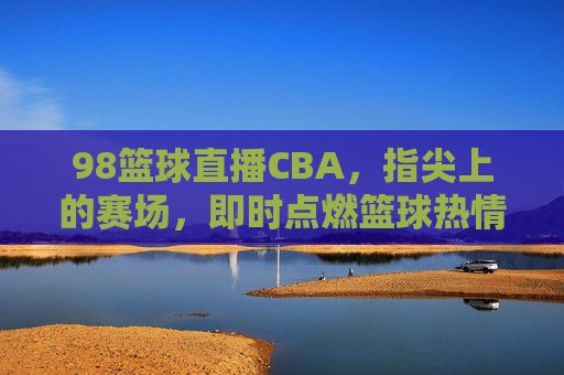 98篮球直播CBA，指尖上的赛场，即时点燃篮球热情，98篮球直播CBA，指尖上的赛场，即时点燃篮球热情