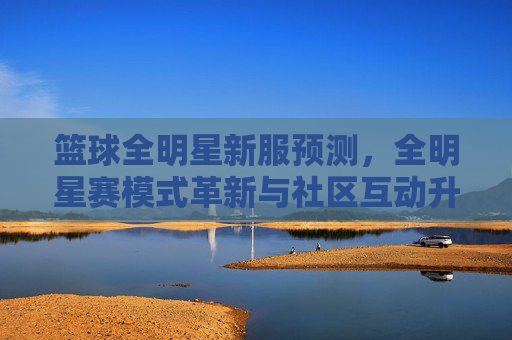 篮球全明星新服预测，全明星赛模式革新与社区互动升级，你期待哪些新玩法？篮球全明星新服预测，全明星赛模式革新与社区互动升级，你期待哪些新玩法？