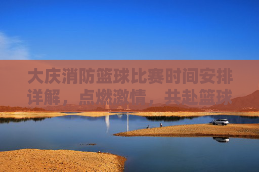 大庆消防篮球比赛时间安排详解，点燃激情，共赴篮球盛宴