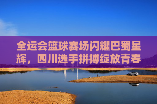 全运会篮球赛场闪耀巴蜀星辉，四川选手拼搏绽放青春风采