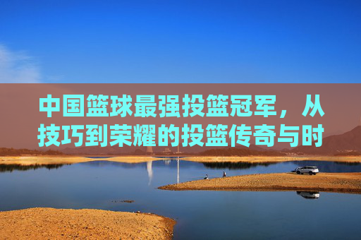 中国篮球最强投篮冠军,从技巧到荣耀的投篮传奇与时代印记