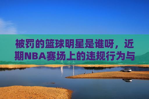 被罚的篮球明星是谁呀,近期NBA赛场上的违规行为与处罚揭秘,近期NBA被罚篮球明星,违规行为与处罚全揭秘