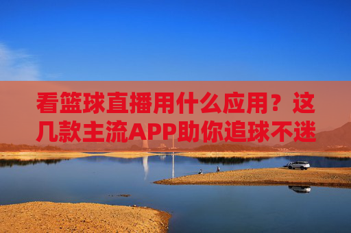 看篮球直播用什么应用?这几款主流APP助你追球不迷路,看篮球直播用什么应用?这几款主流APP助你追球不迷路