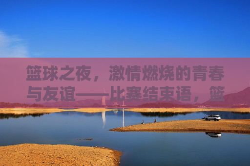 篮球之夜,激情燃烧的青春与友谊——比赛结束语,篮球之夜,激情燃烧的青春与友谊——比赛结束语