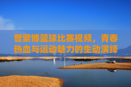 曾繁博篮球比赛视频，青春热血与运动魅力的生动演绎