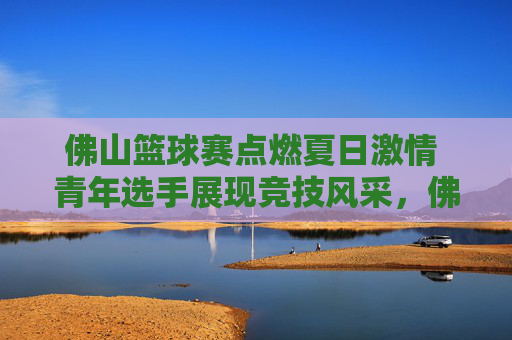 佛山篮球赛点燃夏日激情 青年选手展现竞技风采，佛山篮球赛点燃夏日激情 青年选手展现竞技风采