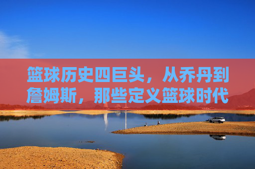 篮球历史四巨头,从乔丹到詹姆斯,那些定义篮球时代的传奇