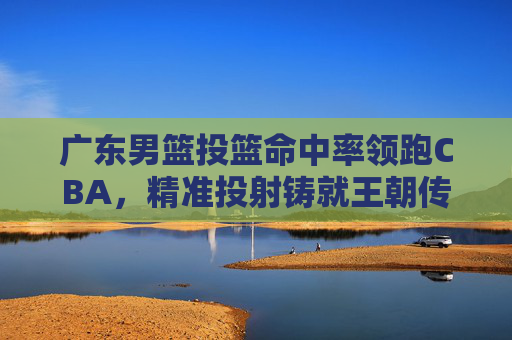 广东男篮投篮命中率领跑CBA，精准投射铸就王朝传奇
