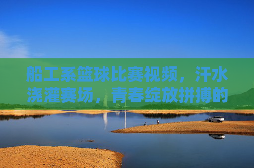 船工系篮球比赛视频，汗水浇灌赛场，青春绽放拼搏的荣光