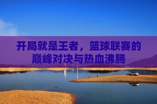 开局就是王者，篮球联赛的巅峰对决与热血沸腾