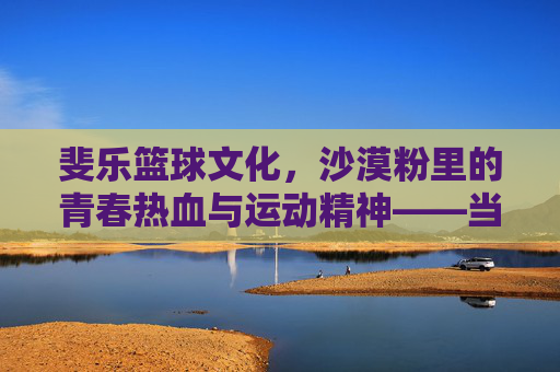 斐乐篮球文化,沙漠粉里的青春热血与运动精神——当经典配色遇见篮球运动的灵魂