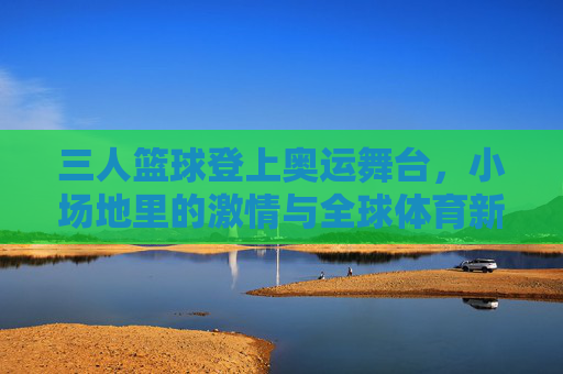 三人篮球登上奥运舞台,小场地里的激情与全球体育新风尚,三人篮球登上奥运舞台,小场地里的激情与全球体育新风尚