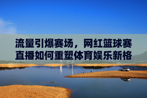 流量引爆赛场,网红篮球赛直播如何重塑体育娱乐新格局,流量引爆赛场,网红篮球赛直播如何重塑体育娱乐新格局