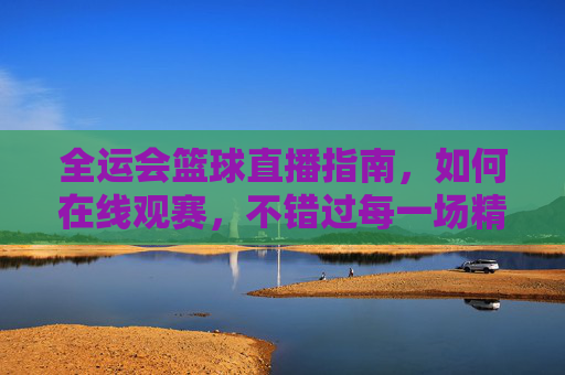 全运会篮球直播指南，如何在线观赛，不错过每一场精彩对决，全运会篮球直播指南，如何在线观赛，不错过每一场精彩对决
